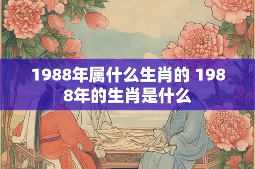 1988年属什么生肖的 1988年的生肖是什么 1988年属什么生肖的 1988年的生肖是什么
