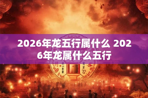 2026年龙五行属什么 2026年龙属什么五行