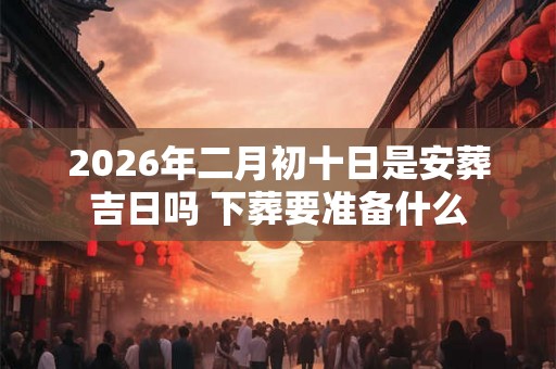 2026年二月初十日是安葬吉日吗 下葬要准备什么