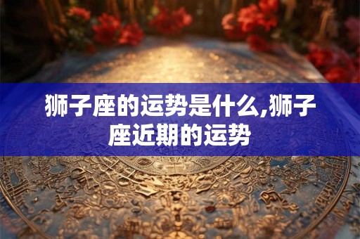 狮子座的运势是什么,狮子座近期的运势