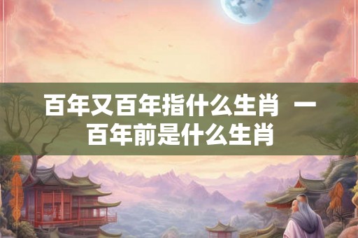 百年又百年指什么生肖  一百年前是什么生肖