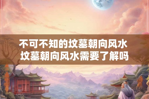 不可不知的坟墓朝向风水 坟墓朝向风水需要了解吗 不可不知的坟墓朝向风水 坟墓朝向风水需要了解吗