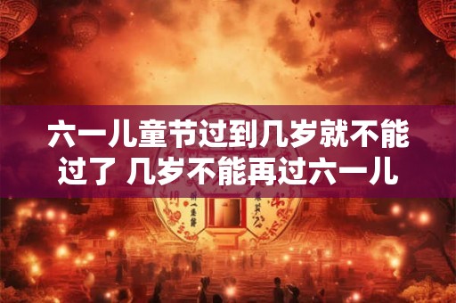 六一儿童节过到几岁就不能过了 几岁不能再过六一儿童节 六一儿童节过到几岁就不能过了 几岁不能再过六一儿童节