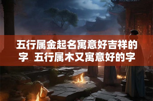 五行属金起名寓意好吉祥的字 五行属木又寓意好的字 五行属金起名寓意好吉祥的字 五行属木又寓意好的字