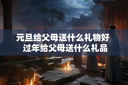 元旦给父母送什么礼物好  过年给父母送什么礼品