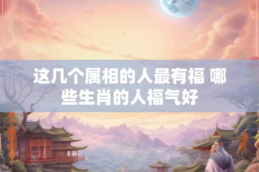 这几个属相的人最有福 哪些生肖的人福气好