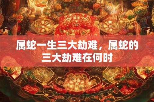 属蛇一生三大劫难，属蛇的三大劫难在何时
