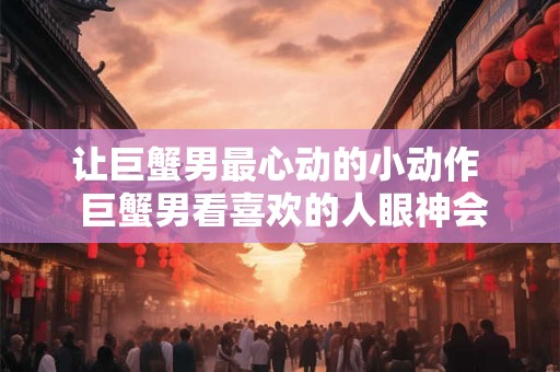让巨蟹男最心动的小动作  巨蟹男看喜欢的人眼神会笑