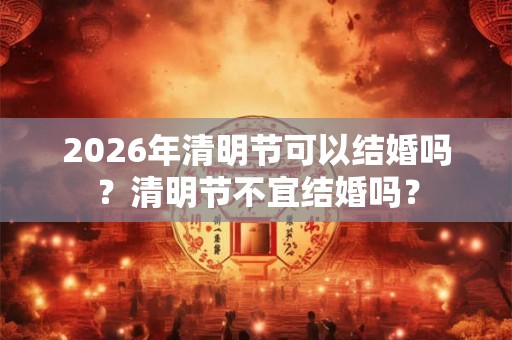 2026年清明节可以结婚吗？清明节不宜结婚吗？
