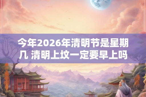 今年2026年清明节是星期几 清明上坟一定要早上吗