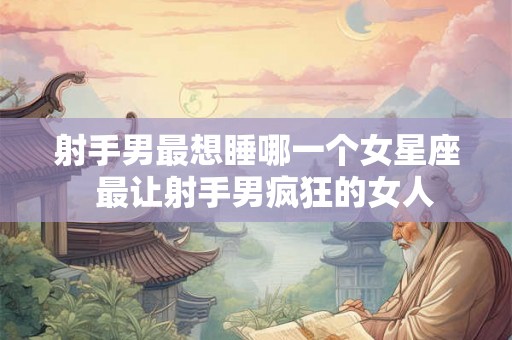 射手男最想睡哪一个女星座  最让射手男疯狂的女人