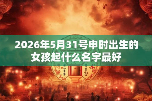 2026年5月31号申时出生的女孩起什么名字最好