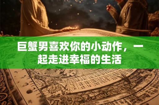 巨蟹男喜欢你的小动作，一起走进幸福的生活
