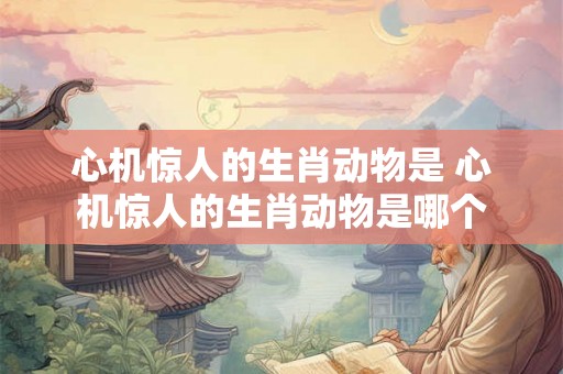 心机惊人的生肖动物是 心机惊人的生肖动物是哪个