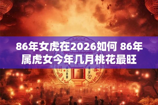 86年女虎在2026如何 86年属虎女今年几月桃花最旺