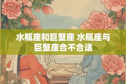 水瓶座和巨蟹座 水瓶座与巨蟹座合不合适 水瓶座和巨蟹座 水瓶座与巨蟹座合不合适