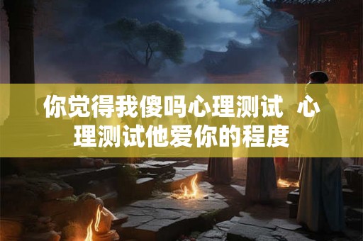 你觉得我傻吗心理测试  心理测试他爱你的程度