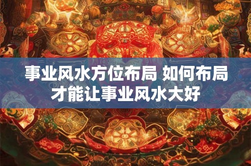 事业风水方位布局 如何布局才能让事业风水大好 事业风水方位布局 如何布局才能让事业风水大好