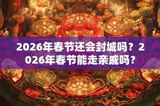 2026年春节还会封城吗？2026年春节能走亲戚吗？