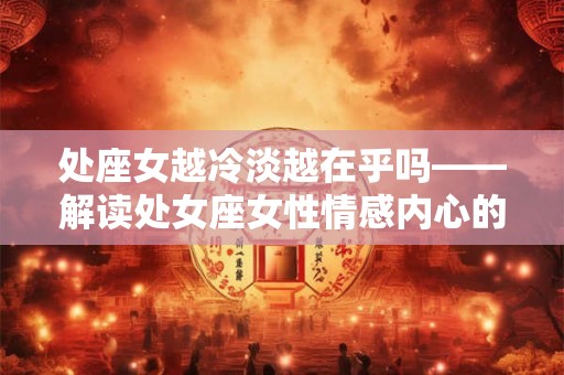 处座女越冷淡越在乎吗——解读处女座女性情感内心的故事