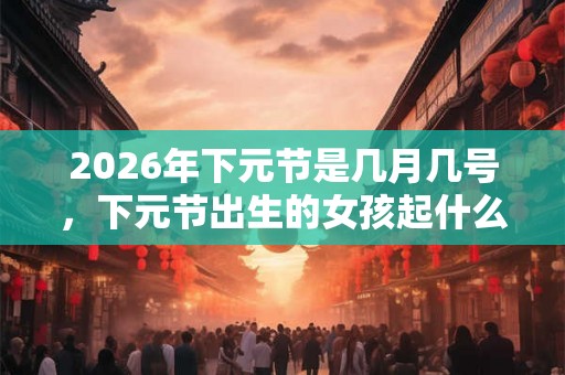 2026年下元节是几月几号，下元节出生的女孩起什么名字合适