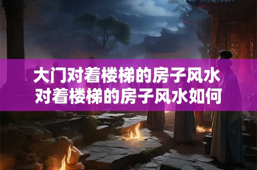大门对着楼梯的房子风水 对着楼梯的房子风水如何