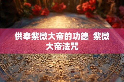 供奉紫微大帝的功德  紫微大帝法咒