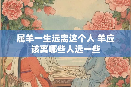 属羊一生远离这个人 羊应该离哪些人远一些 属羊一生远离这个人 羊应该离哪些人远一些