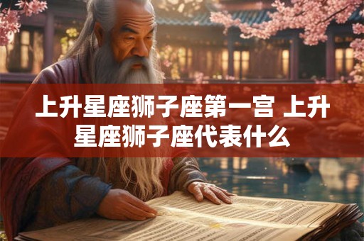上升星座狮子座第一宫 上升星座狮子座代表什么