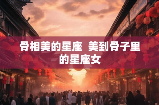 骨相美的星座  美到骨子里的星座女