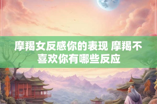 摩羯女反感你的表现 摩羯不喜欢你有哪些反应