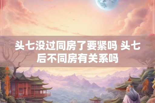 头七没过同房了要紧吗 头七后不同房有关系吗