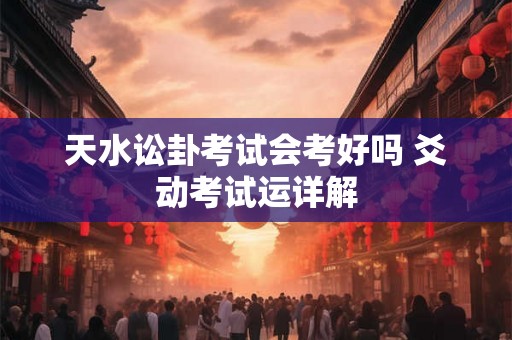 天水讼卦考试会考好吗 爻动考试运详解 天水讼卦考试会考好吗 爻动考试运详解