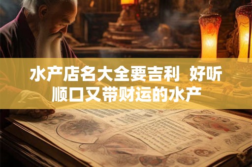 水产店名大全要吉利 好听顺口又带财运的水产 水产店名大全要吉利 好听顺口又带财运的水产