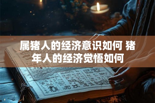 属猪人的经济意识如何 猪年人的经济觉悟如何 属猪人的经济意识如何 猪年人的经济觉悟如何