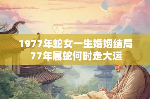 1977年蛇女一生婚姻结局 77年属蛇何时走大运