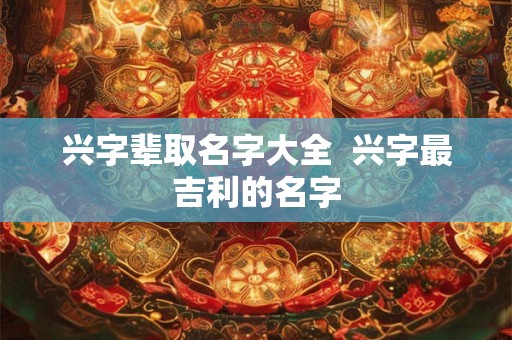 兴字辈取名字大全  兴字最吉利的名字