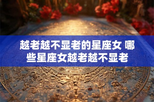 越老越不显老的星座女 哪些星座女越老越不显老 越老越不显老的星座女 哪些星座女越老越不显老