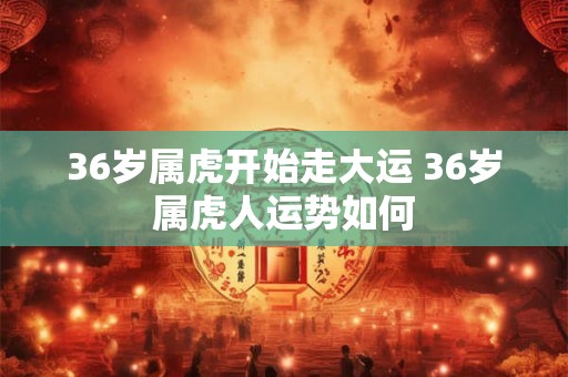 36岁属虎开始走大运 36岁属虎人运势如何