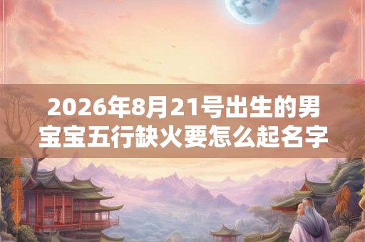 2026年8月21号出生的男宝宝五行缺火要怎么起名字 2026年8月21号出生的男宝宝五行缺火要怎么起名字