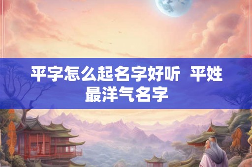 平字怎么起名字好听  平姓最洋气名字