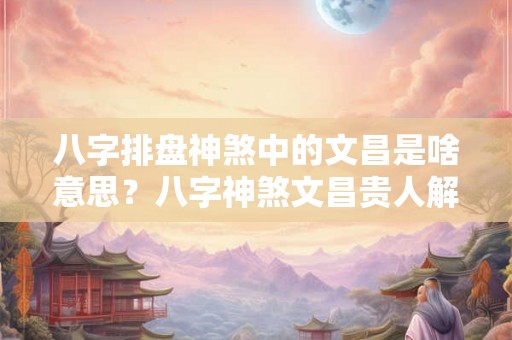 八字排盘神煞中的文昌是啥意思？八字神煞文昌贵人解析