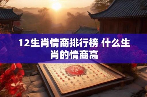 12生肖情商排行榜 什么生肖的情商高 12生肖情商排行榜 什么生肖的情商高
