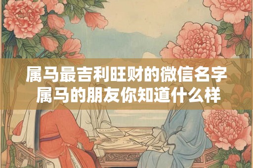 属马最吉利旺财的微信名字 属马的朋友你知道什么样的微信名字最能旺财招财吗