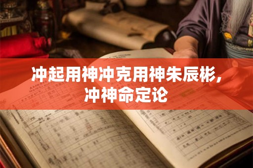 冲起用神冲克用神朱辰彬,冲神命定论