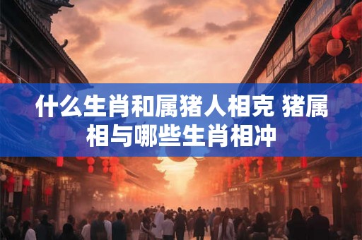 什么生肖和属猪人相克 猪属相与哪些生肖相冲 什么生肖和属猪人相克 猪属相与哪些生肖相冲