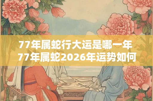 77年属蛇行大运是哪一年 77年属蛇2026年运势如何 77年属蛇行大运是哪一年 77年属蛇2026年运势如何