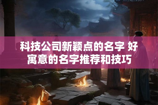 科技公司新颖点的名字 好寓意的名字推荐和技巧 科技公司新颖点的名字 好寓意的名字推荐和技巧