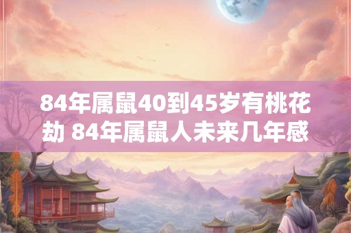 84年属鼠40到45岁有桃花劫 84年属鼠人未来几年感情运势如何 84年属鼠40到45岁有桃花劫 84年属鼠人未来几年感情运势如何