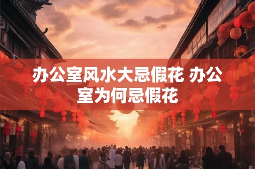 办公室风水大忌假花 办公室为何忌假花
